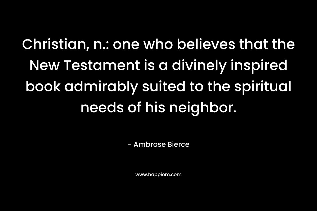 Christian, n.: one who believes that the New Testament is a divinely inspired book admirably suited to the spiritual needs of his neighbor. – Ambrose Bierce