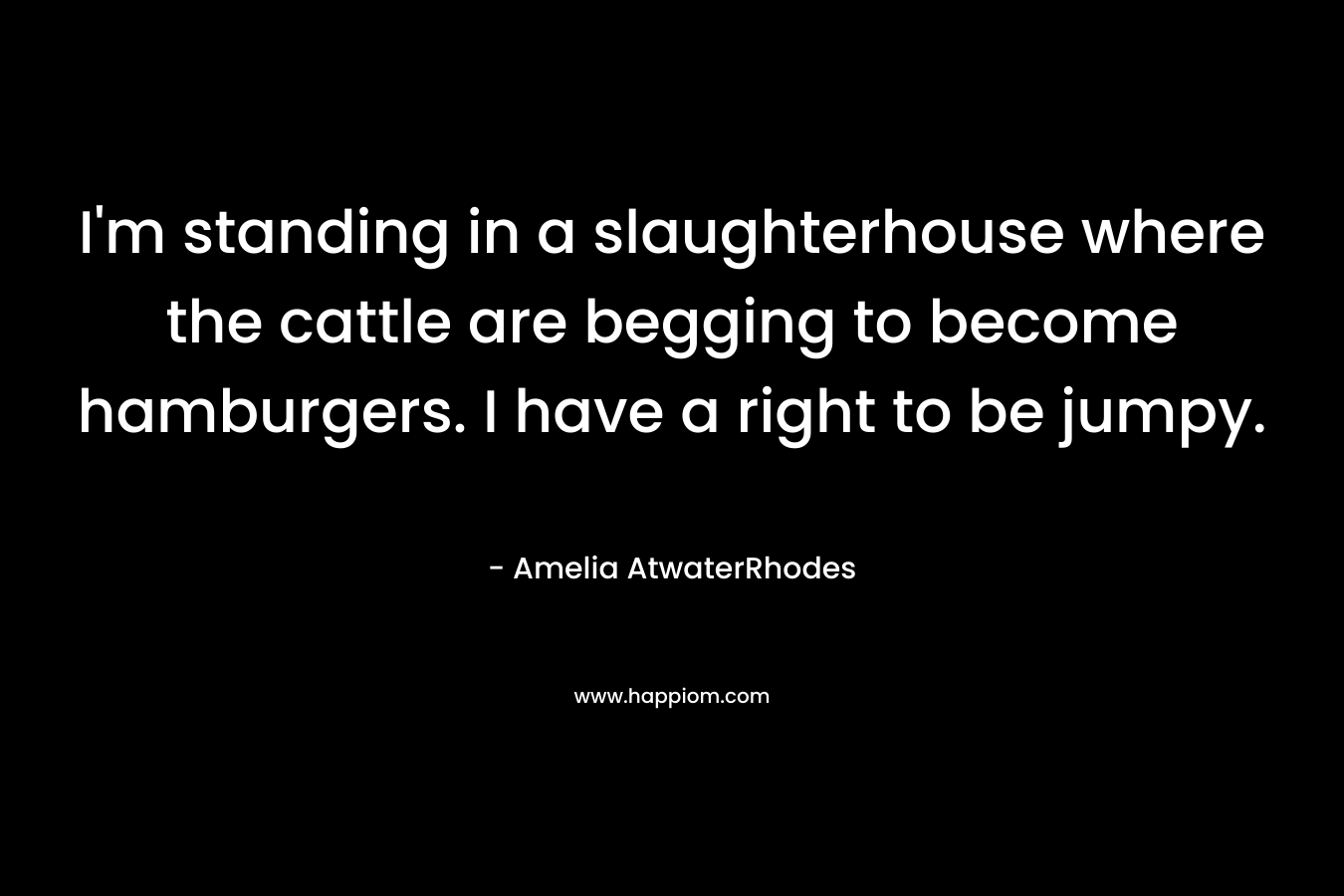 I’m standing in a slaughterhouse where the cattle are begging to become hamburgers. I have a right to be jumpy. – Amelia AtwaterRhodes