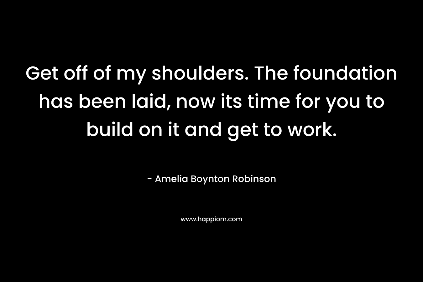 Get off of my shoulders. The foundation has been laid, now its time for you to build on it and get to work.