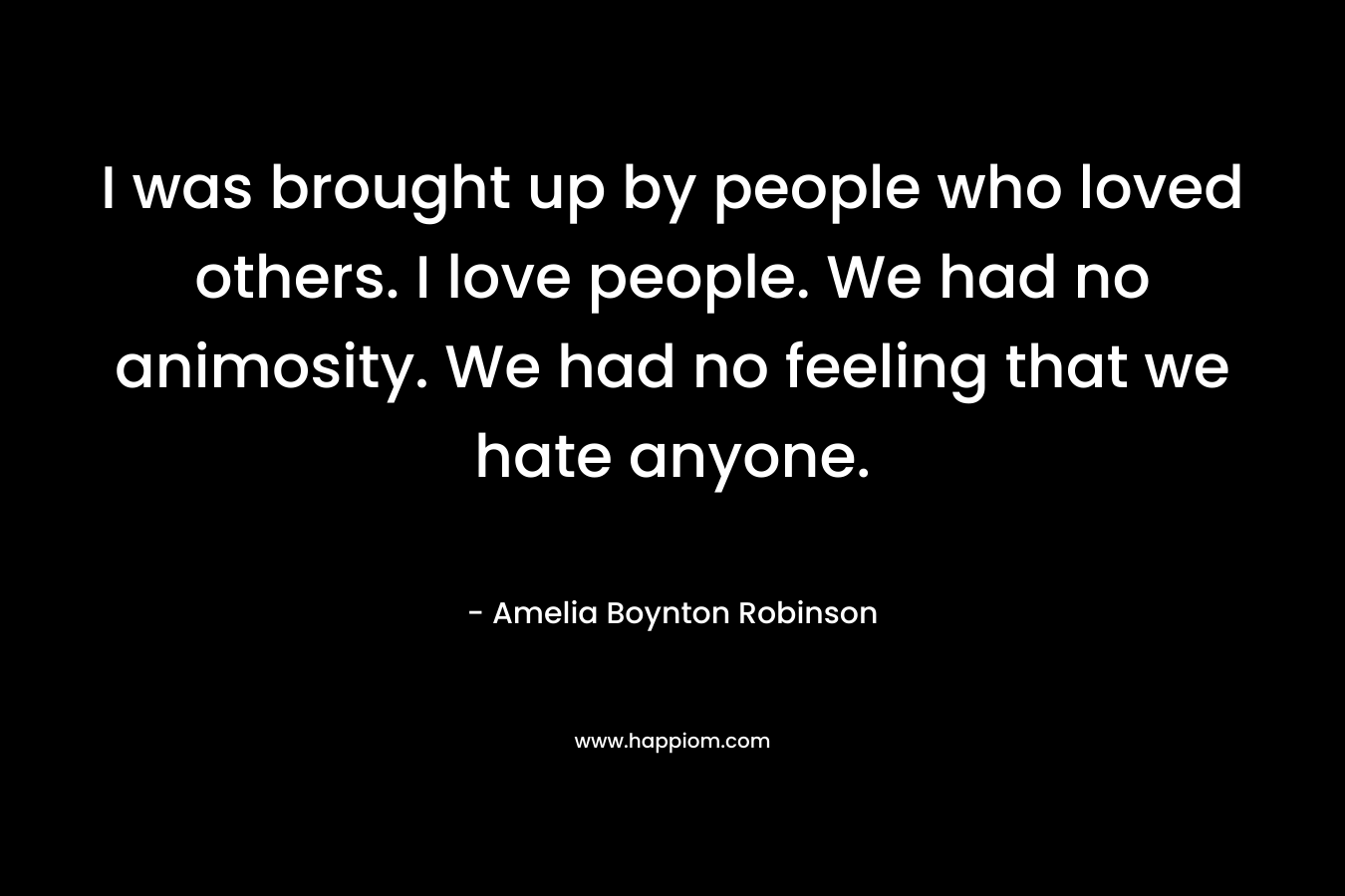 I was brought up by people who loved others. I love people. We had no animosity. We had no feeling that we hate anyone. – Amelia Boynton Robinson