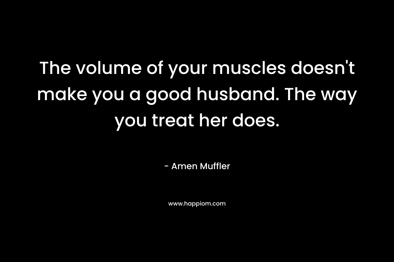 The volume of your muscles doesn't make you a good husband. The way you treat her does.