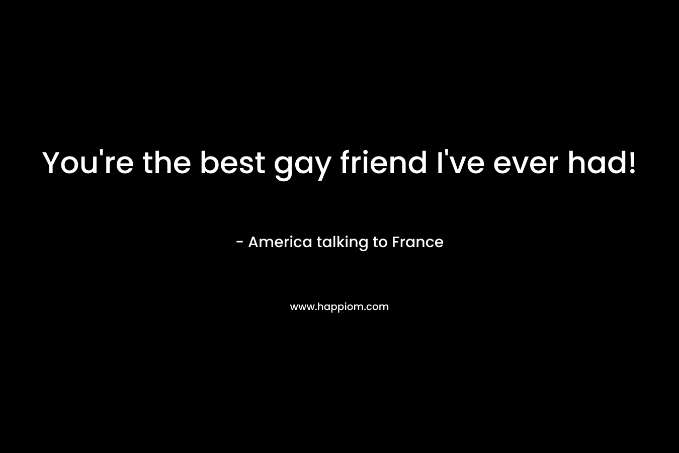 You're the best gay friend I've ever had!