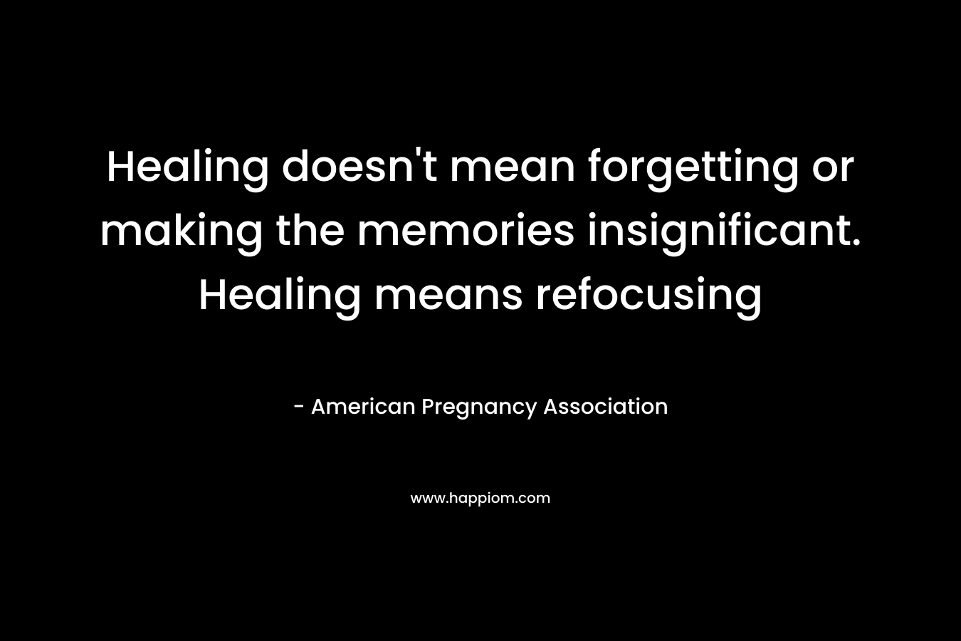 Healing doesn’t mean forgetting or making the memories insignificant. Healing means refocusing – American Pregnancy Association