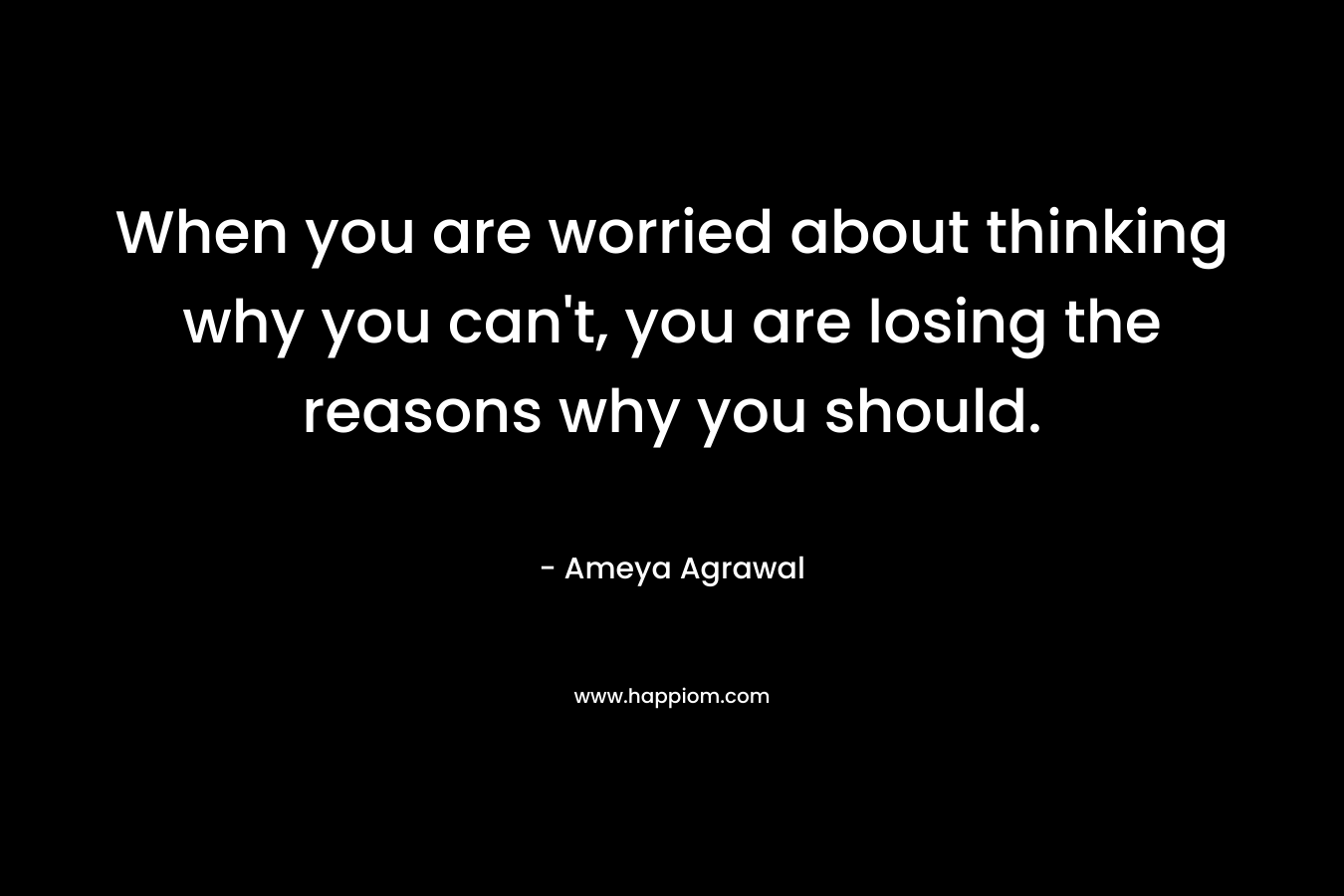 When you are worried about thinking why you can’t, you are losing the reasons why you should. – Ameya Agrawal