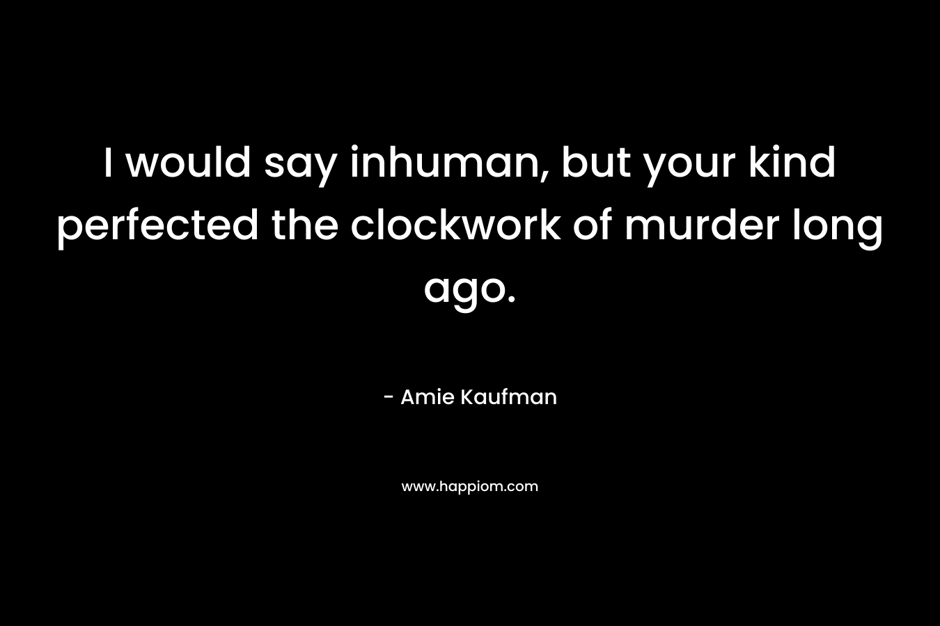 I would say inhuman, but your kind perfected the clockwork of murder long ago.