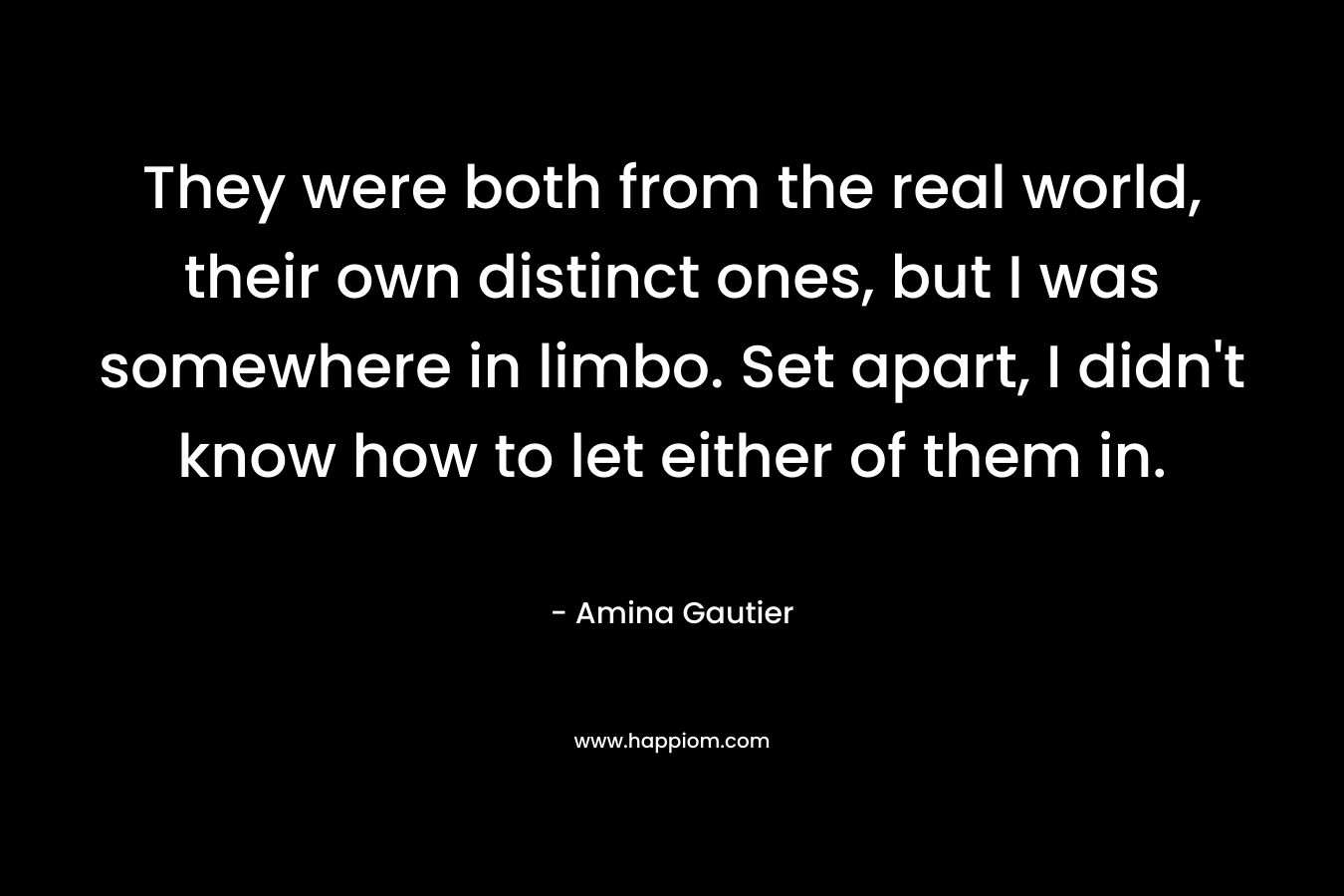 They were both from the real world, their own distinct ones, but I was somewhere in limbo. Set apart, I didn’t know how to let either of them in. – Amina Gautier
