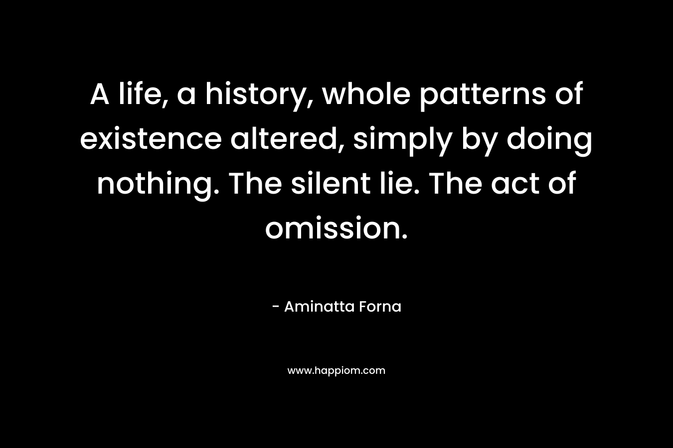 A life, a history, whole patterns of existence altered, simply by doing nothing. The silent lie. The act of omission. – Aminatta Forna