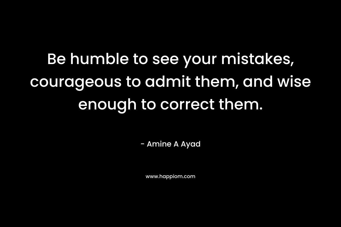 Be humble to see your mistakes, courageous to admit them, and wise enough to correct them. – Amine A Ayad