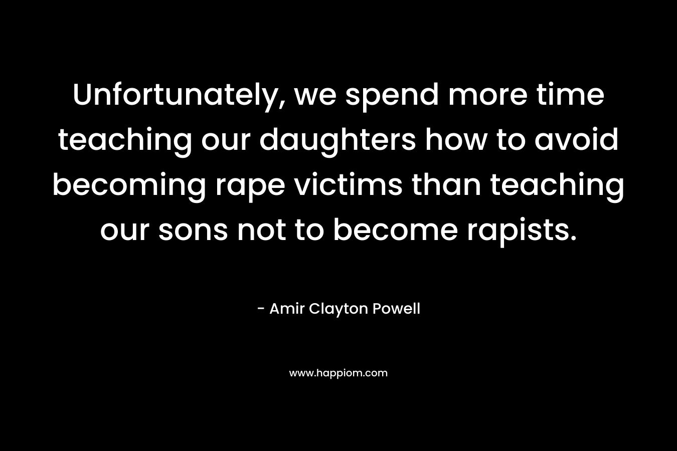 Unfortunately, we spend more time teaching our daughters how to avoid becoming rape victims than teaching our sons not to become rapists. – Amir Clayton Powell