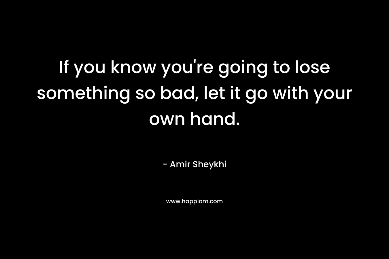 If you know you’re going to lose something so bad, let it go with your own hand. – Amir Sheykhi