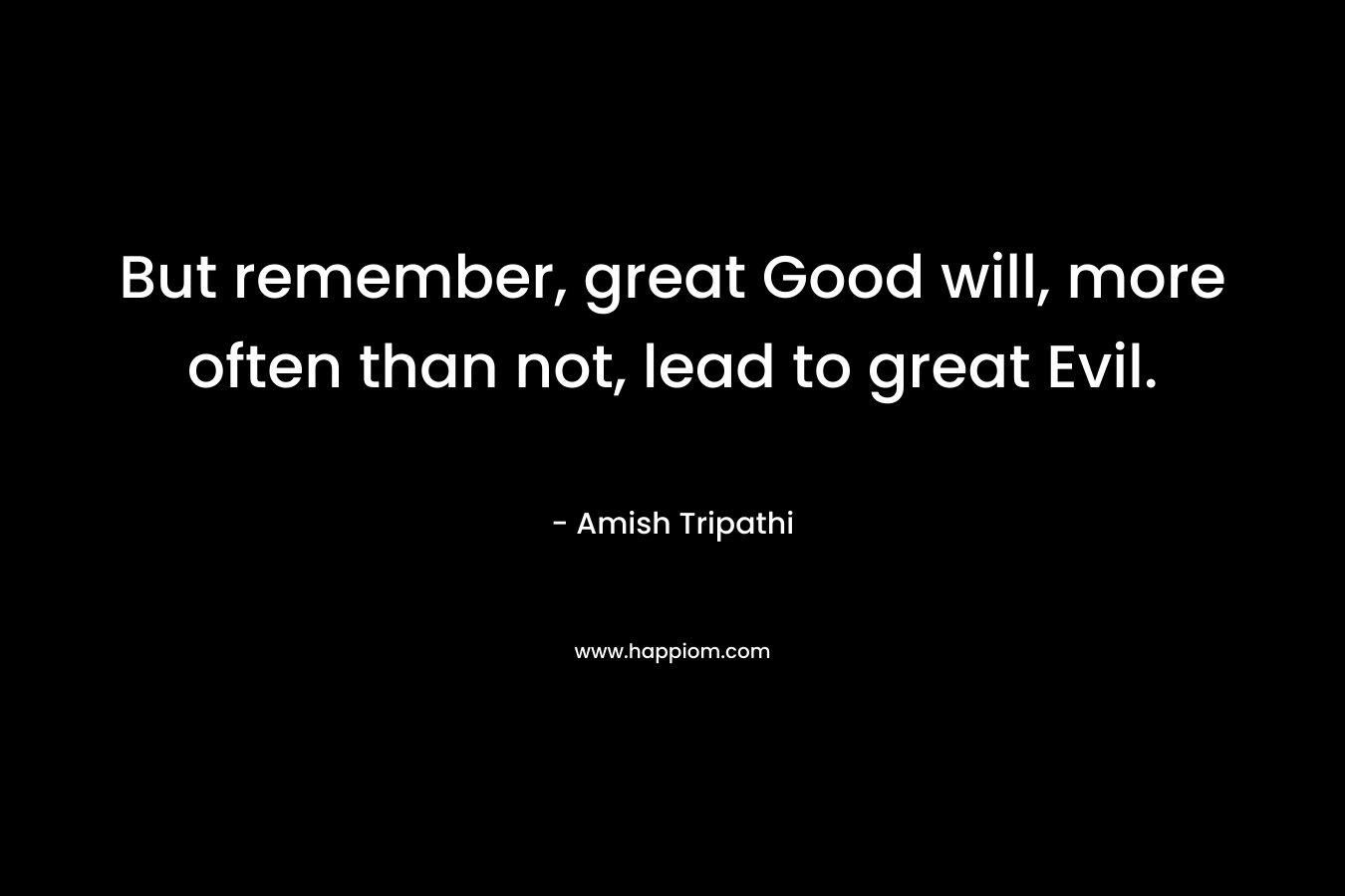 But remember, great Good will, more often than not, lead to great Evil.