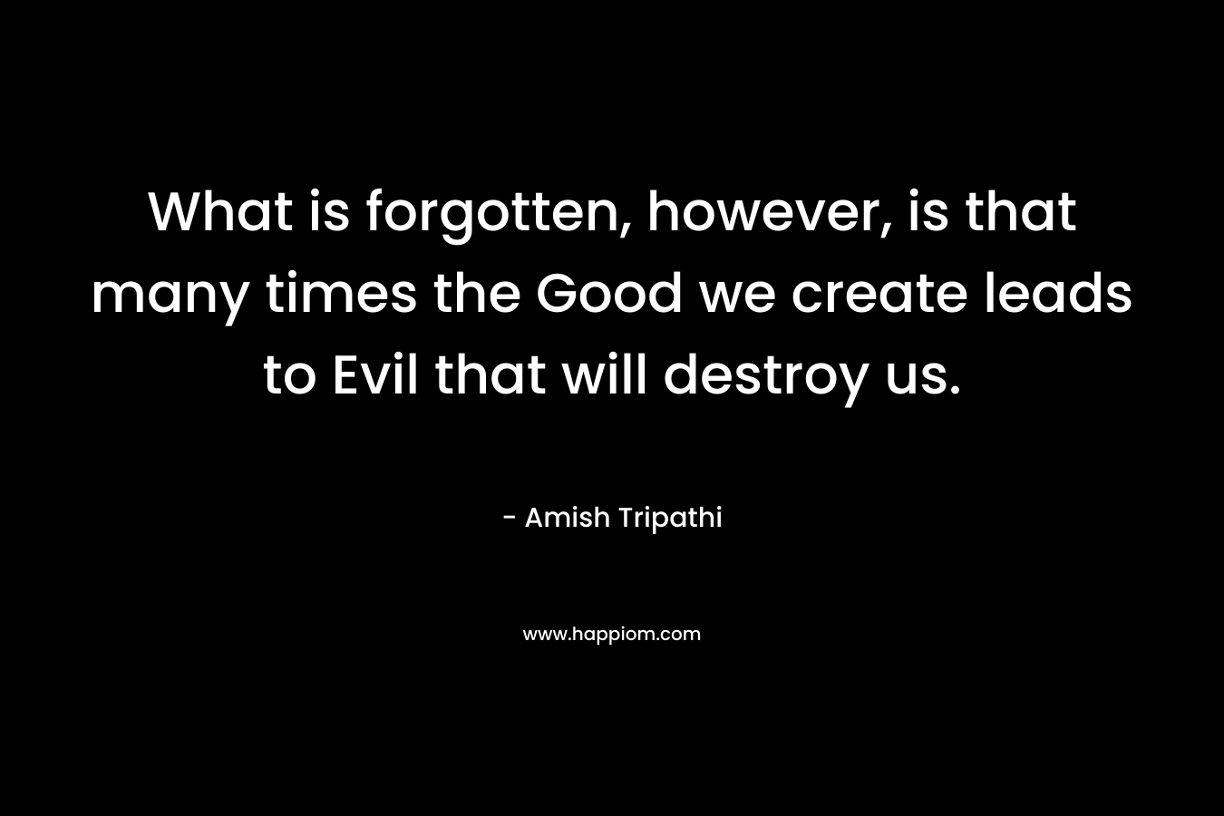 What is forgotten, however, is that many times the Good we create leads to Evil that will destroy us.