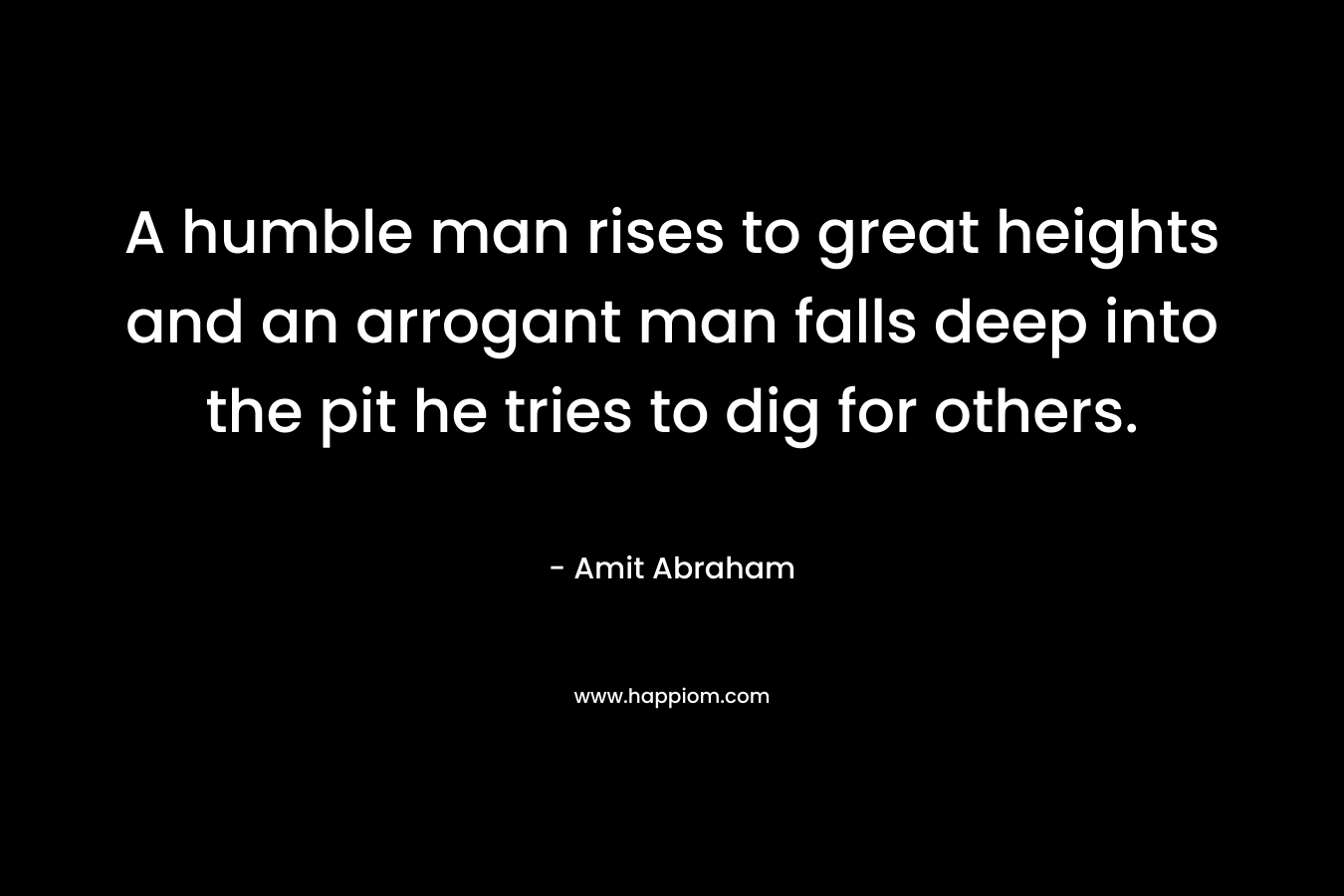 A humble man rises to great heights and an arrogant man falls deep into the pit he tries to dig for others.