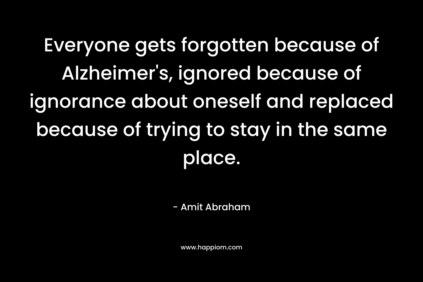 Everyone gets forgotten because of Alzheimer’s, ignored because of ignorance about oneself and replaced because of trying to stay in the same place. – Amit Abraham