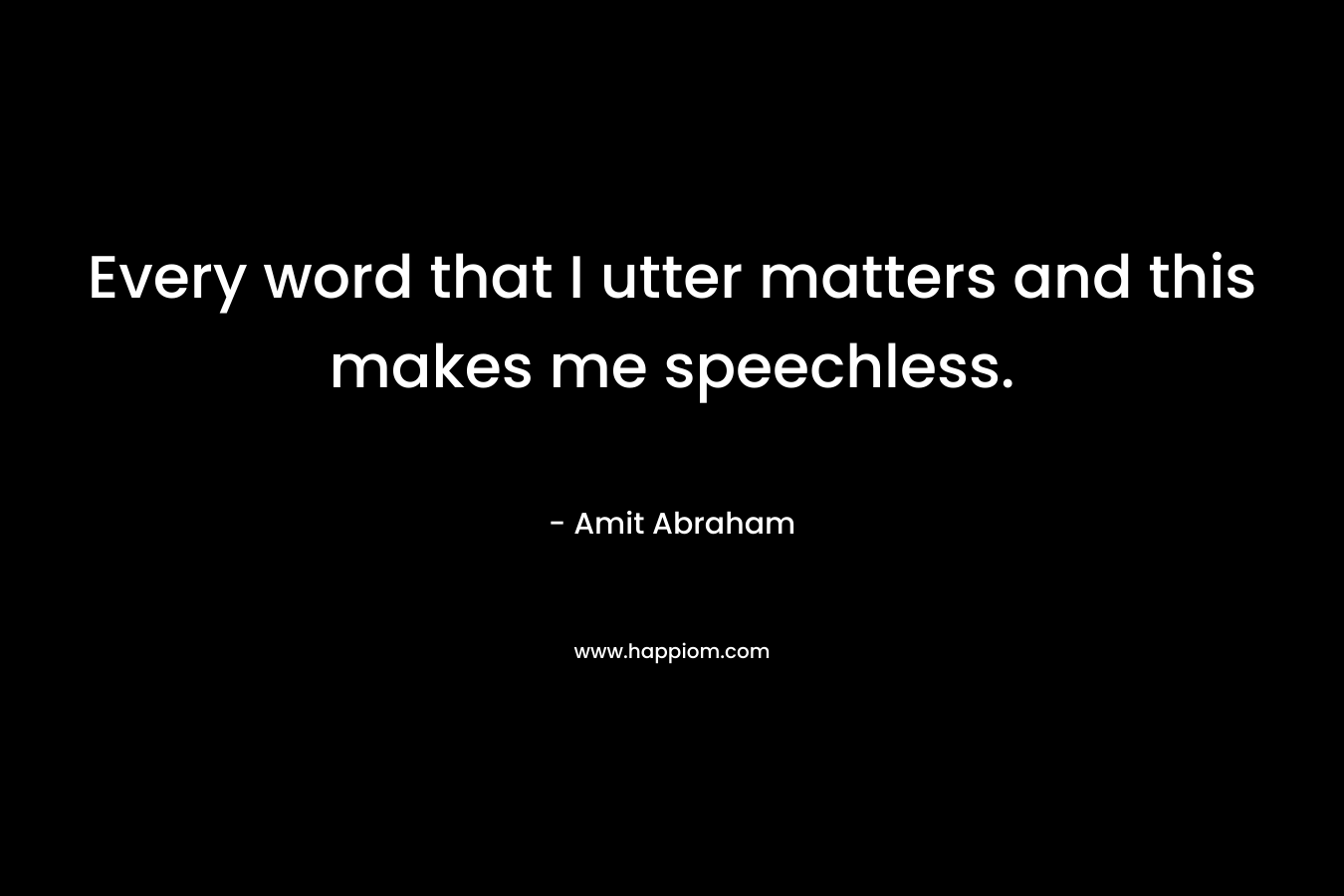 Every word that I utter matters and this makes me speechless.
