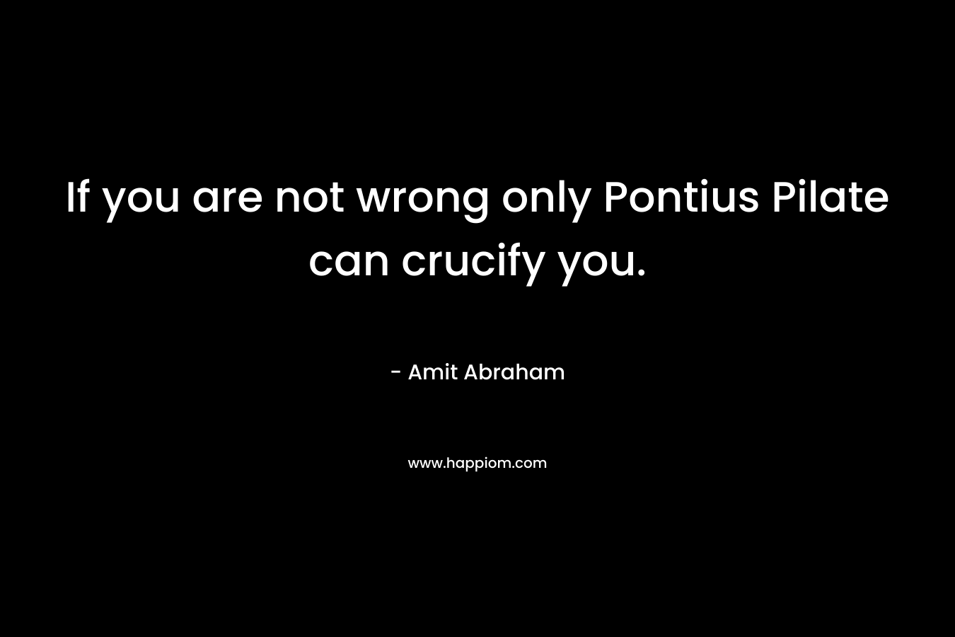 If you are not wrong only Pontius Pilate can crucify you. – Amit Abraham