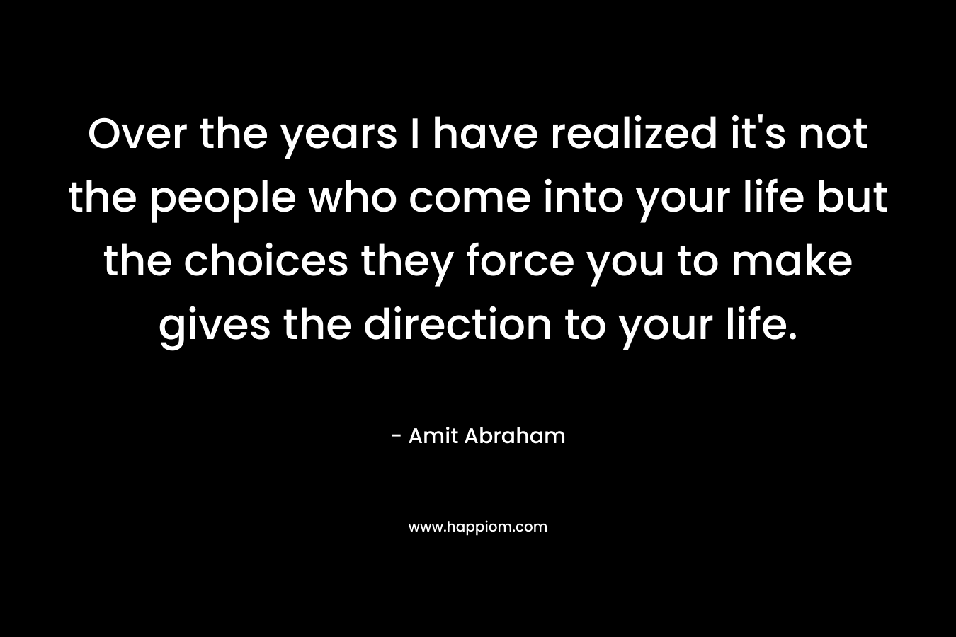 Over the years I have realized it’s not the people who come into your life but the choices they force you to make gives the direction to your life. – Amit Abraham