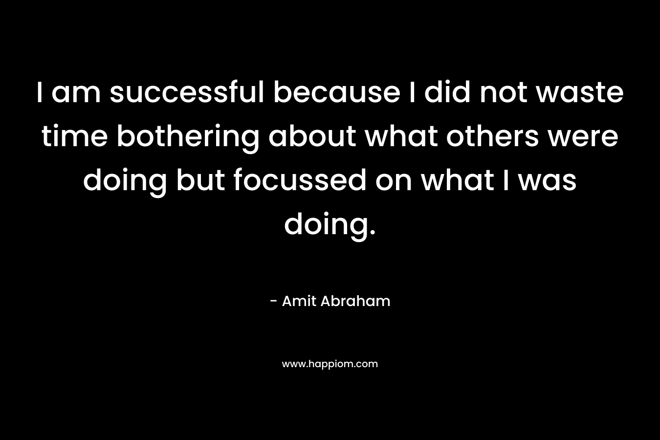 I am successful because I did not waste time bothering about what others were doing but focussed on what I was doing.