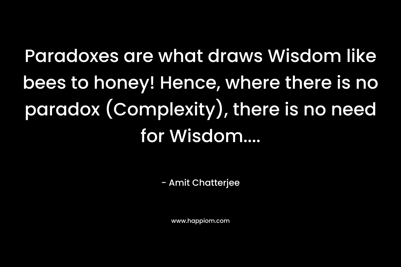 Paradoxes are what draws Wisdom like bees to honey! Hence, where there is no paradox (Complexity), there is no need for Wisdom…. – Amit  Chatterjee