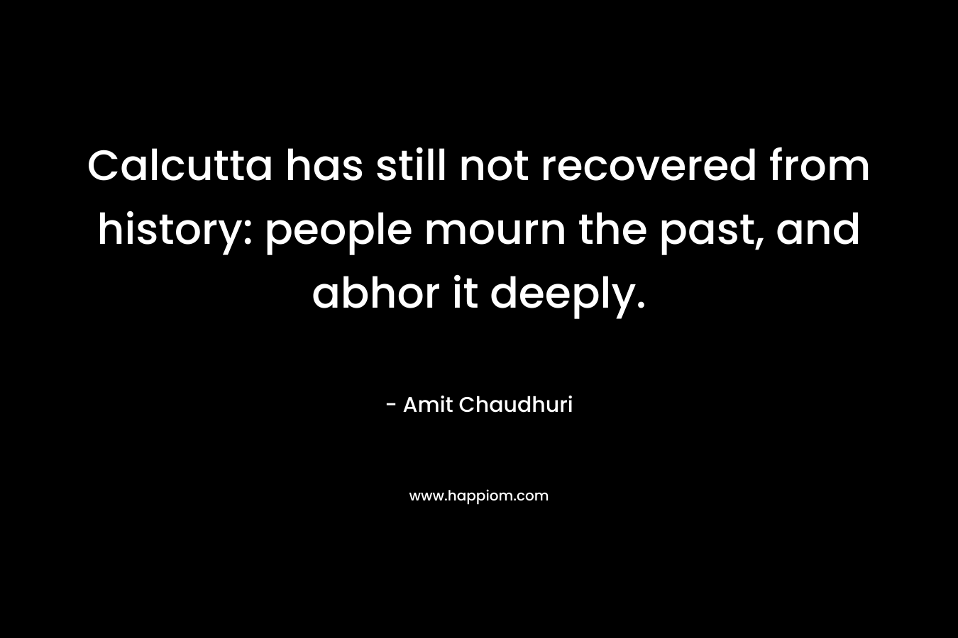 Calcutta has still not recovered from history: people mourn the past, and abhor it deeply. – Amit Chaudhuri