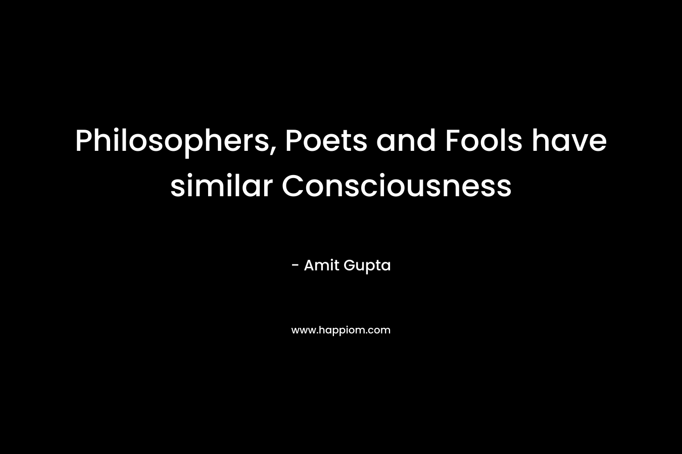 Philosophers, Poets and Fools have similar Consciousness  – Amit Gupta