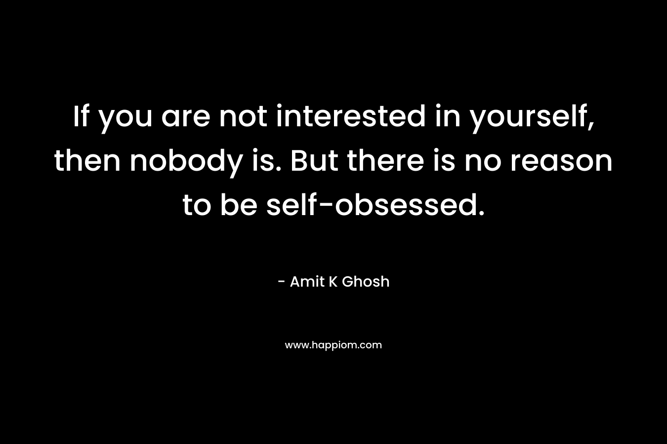 If you are not interested in yourself, then nobody is. But there is no reason to be self-obsessed.