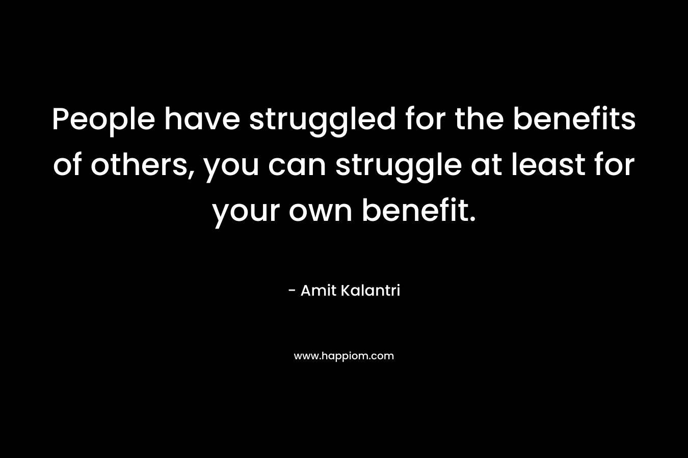 People have struggled for the benefits of others, you can struggle at least for your own benefit.