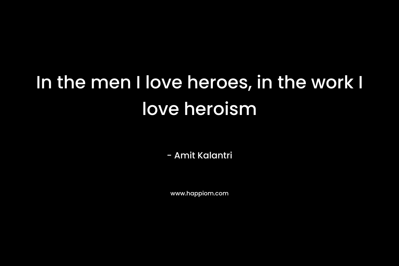 In the men I love heroes, in the work I love heroism