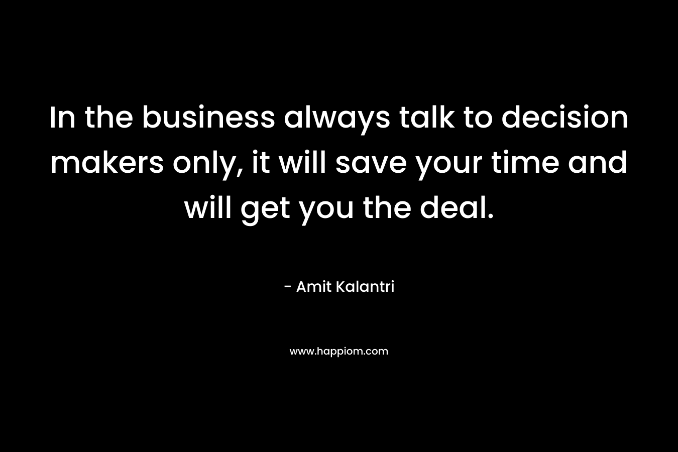In the business always talk to decision makers only, it will save your time and will get you the deal.