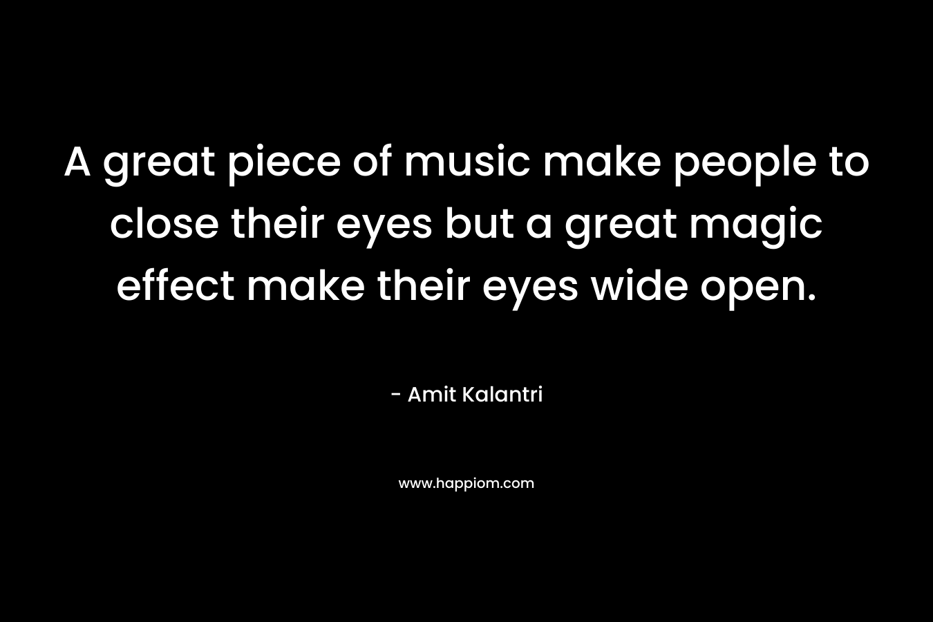 A great piece of music make people to close their eyes but a great magic effect make their eyes wide open.
