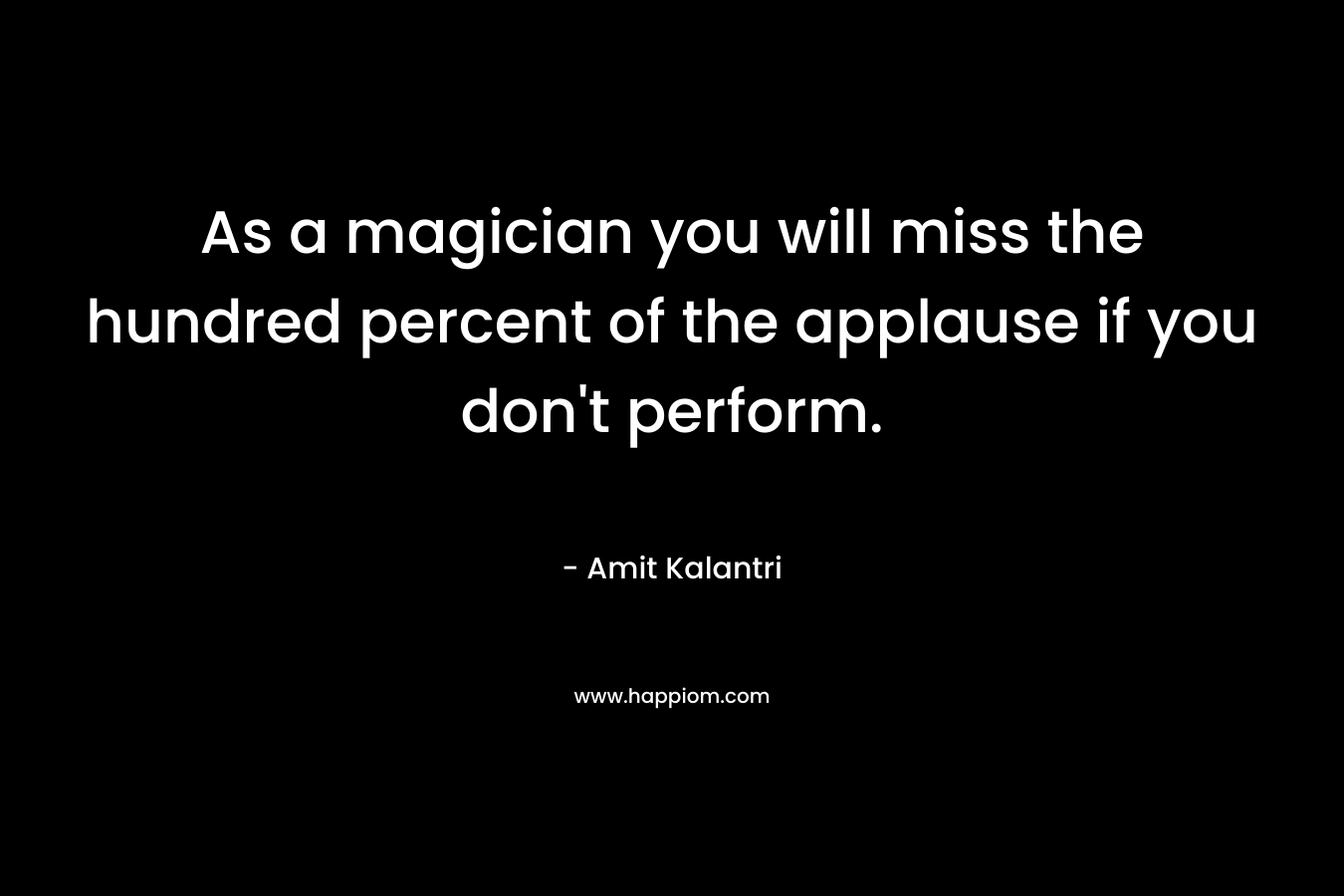 As a magician you will miss the hundred percent of the applause if you don't perform.