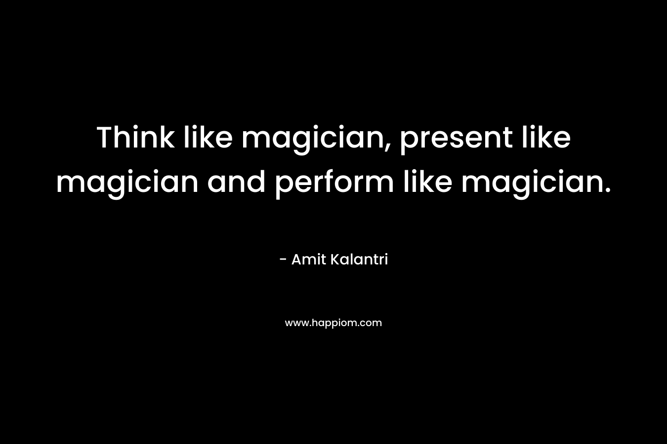 Think like magician, present like magician and perform like magician.