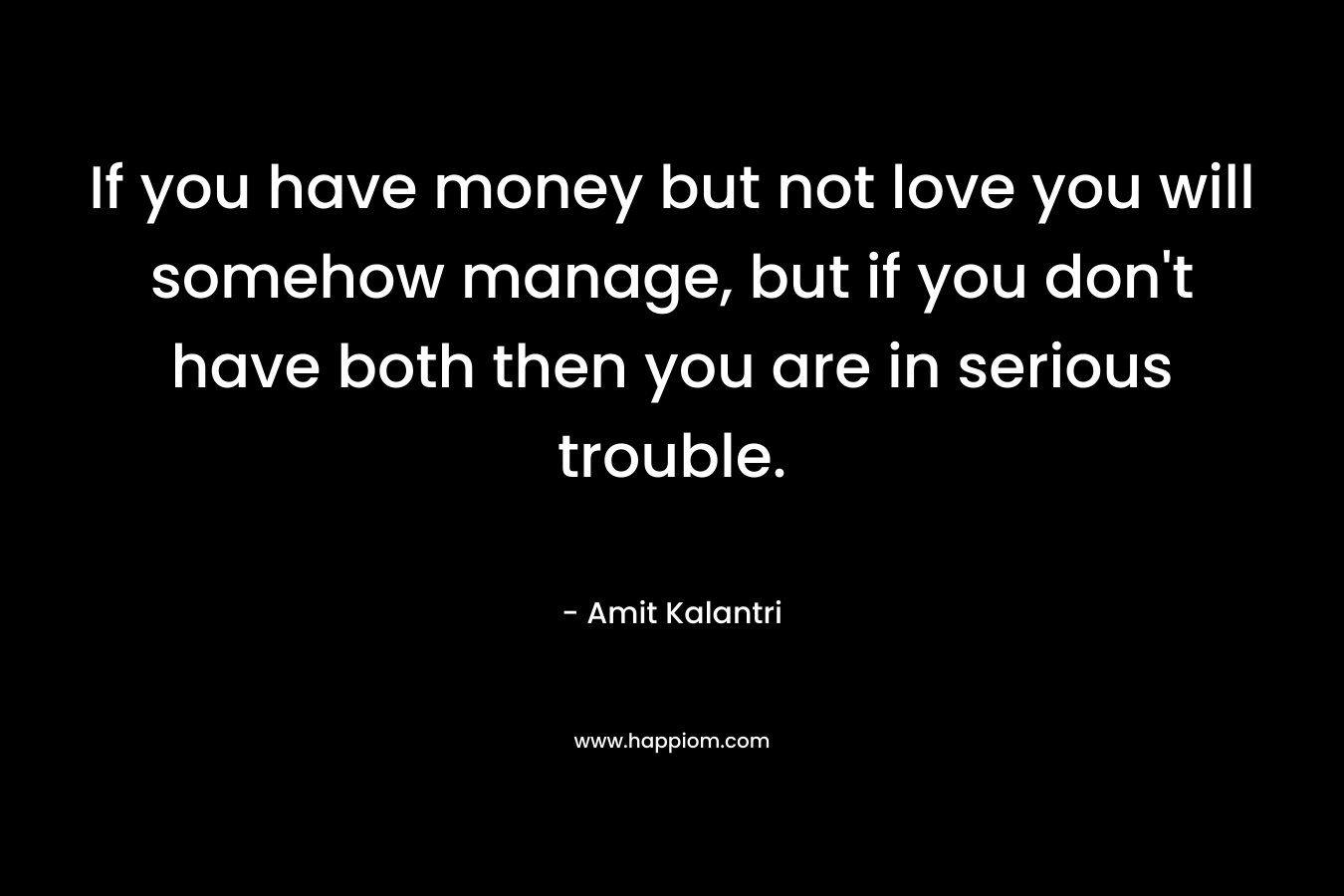 If you have money but not love you will somehow manage, but if you don't have both then you are in serious trouble.