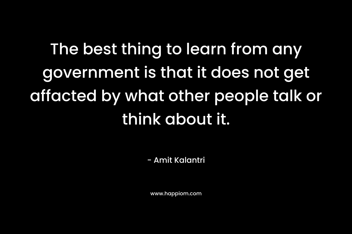 The best thing to learn from any government is that it does not get affacted by what other people talk or think about it.