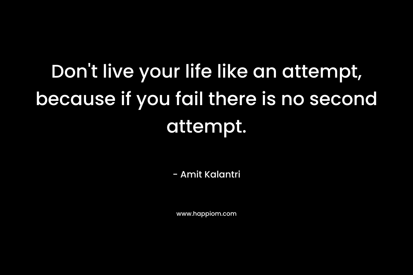 Don't live your life like an attempt, because if you fail there is no second attempt.