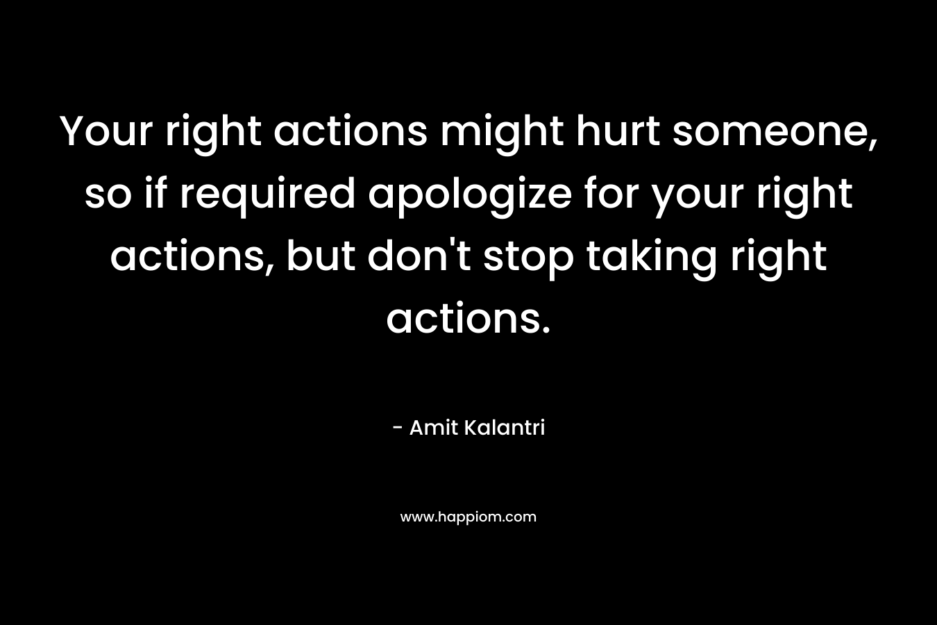 Your right actions might hurt someone, so if required apologize for your right actions, but don't stop taking right actions.