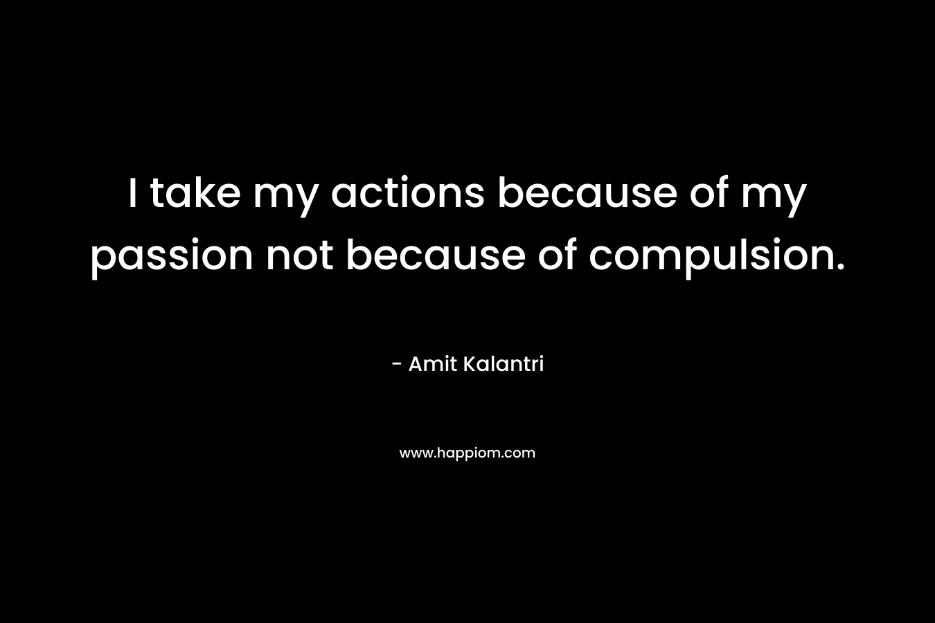 I take my actions because of my passion not because of compulsion.