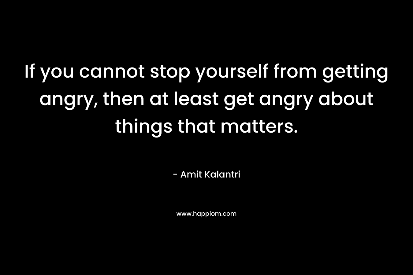 If you cannot stop yourself from getting angry, then at least get angry about things that matters.