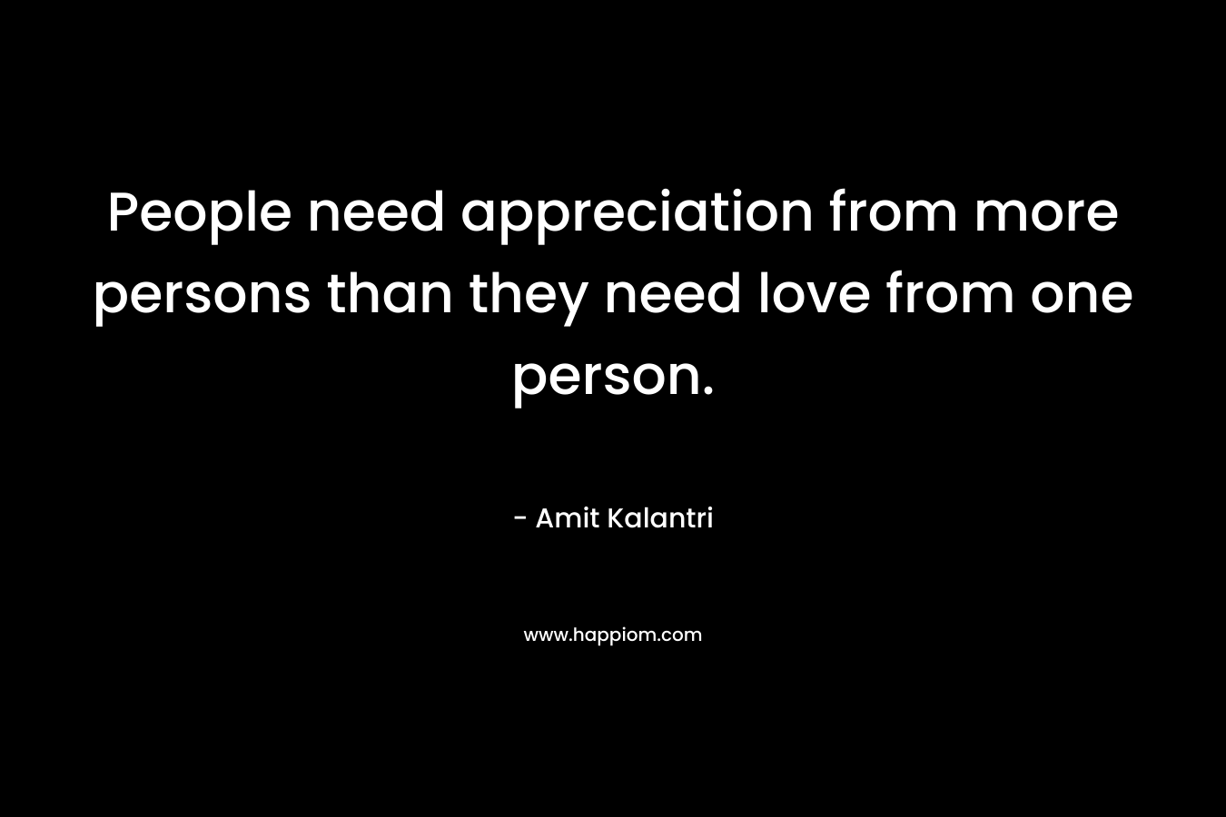 People need appreciation from more persons than they need love from one person. – Amit Kalantri