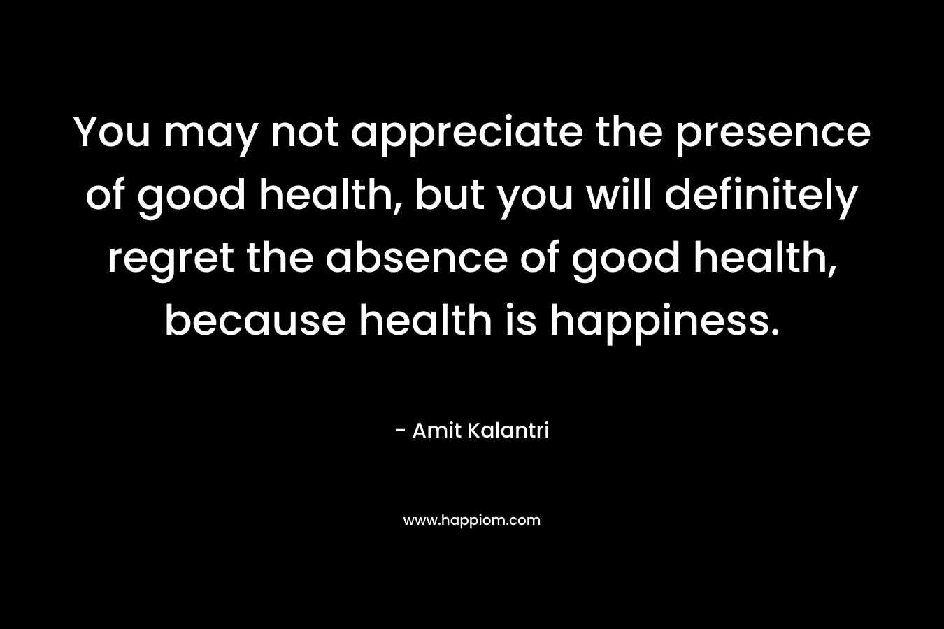 You may not appreciate the presence of good health, but you will definitely regret the absence of good health, because health is happiness.