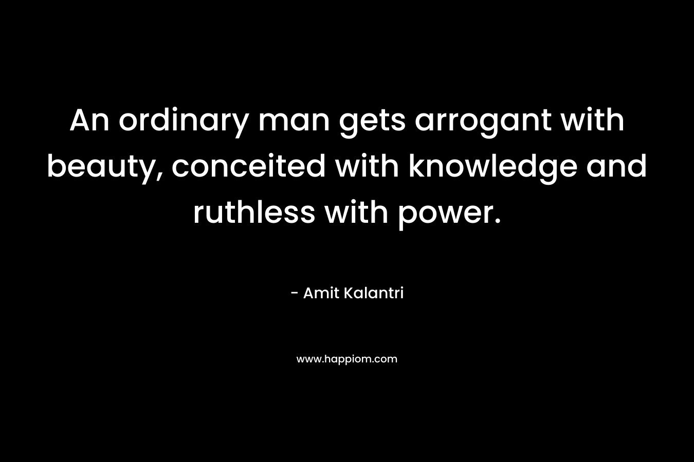 An ordinary man gets arrogant with beauty, conceited with knowledge and ruthless with power.