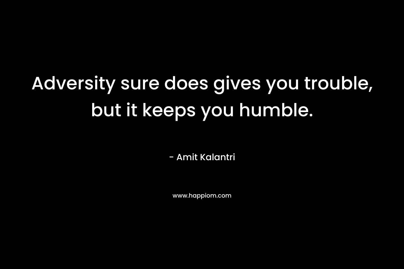 Adversity sure does gives you trouble, but it keeps you humble.