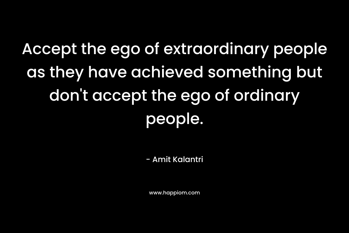 Accept the ego of extraordinary people as they have achieved something but don't accept the ego of ordinary people.