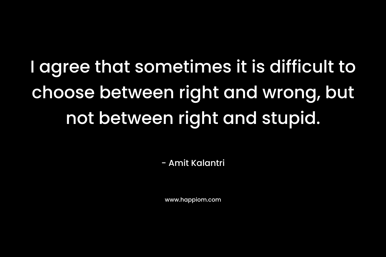 I agree that sometimes it is difficult to choose between right and wrong, but not between right and stupid.