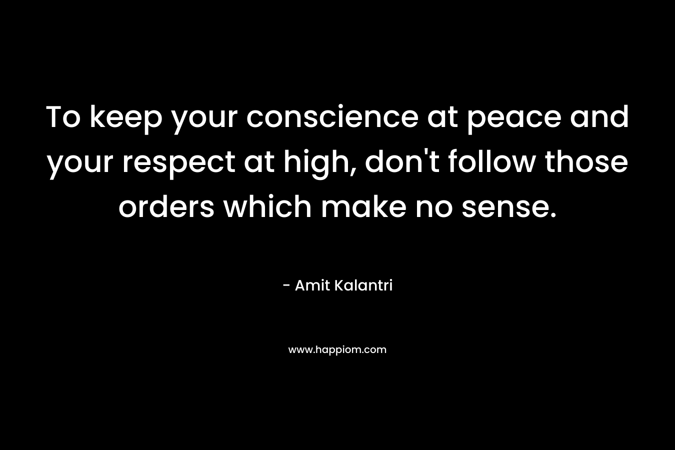 To keep your conscience at peace and your respect at high, don’t follow those orders which make no sense. – Amit Kalantri