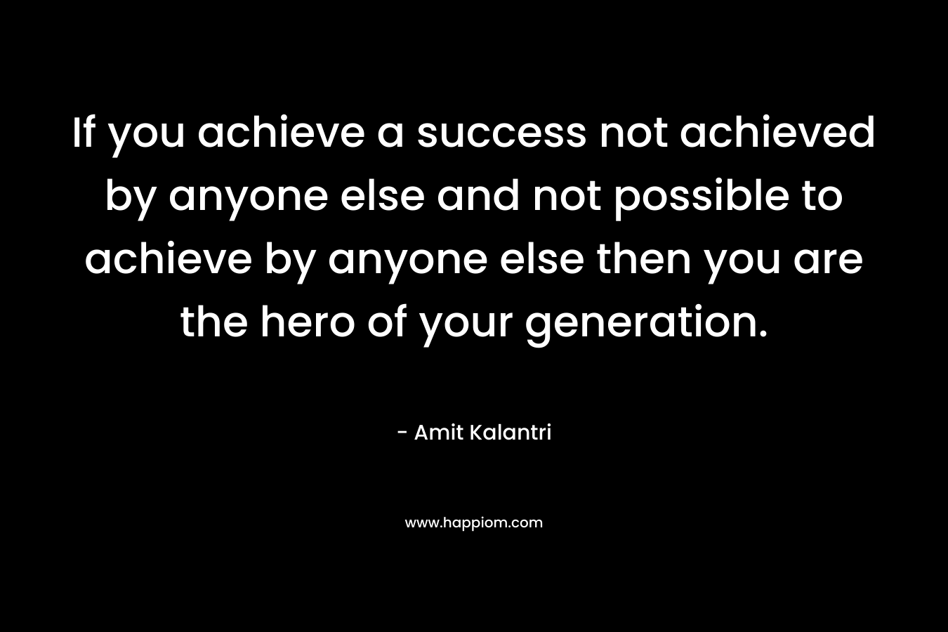 If you achieve a success not achieved by anyone else and not possible to achieve by anyone else then you are the hero of your generation.
