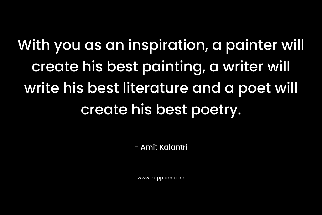 With you as an inspiration, a painter will create his best painting, a writer will write his best literature and a poet will create his best poetry. – Amit Kalantri