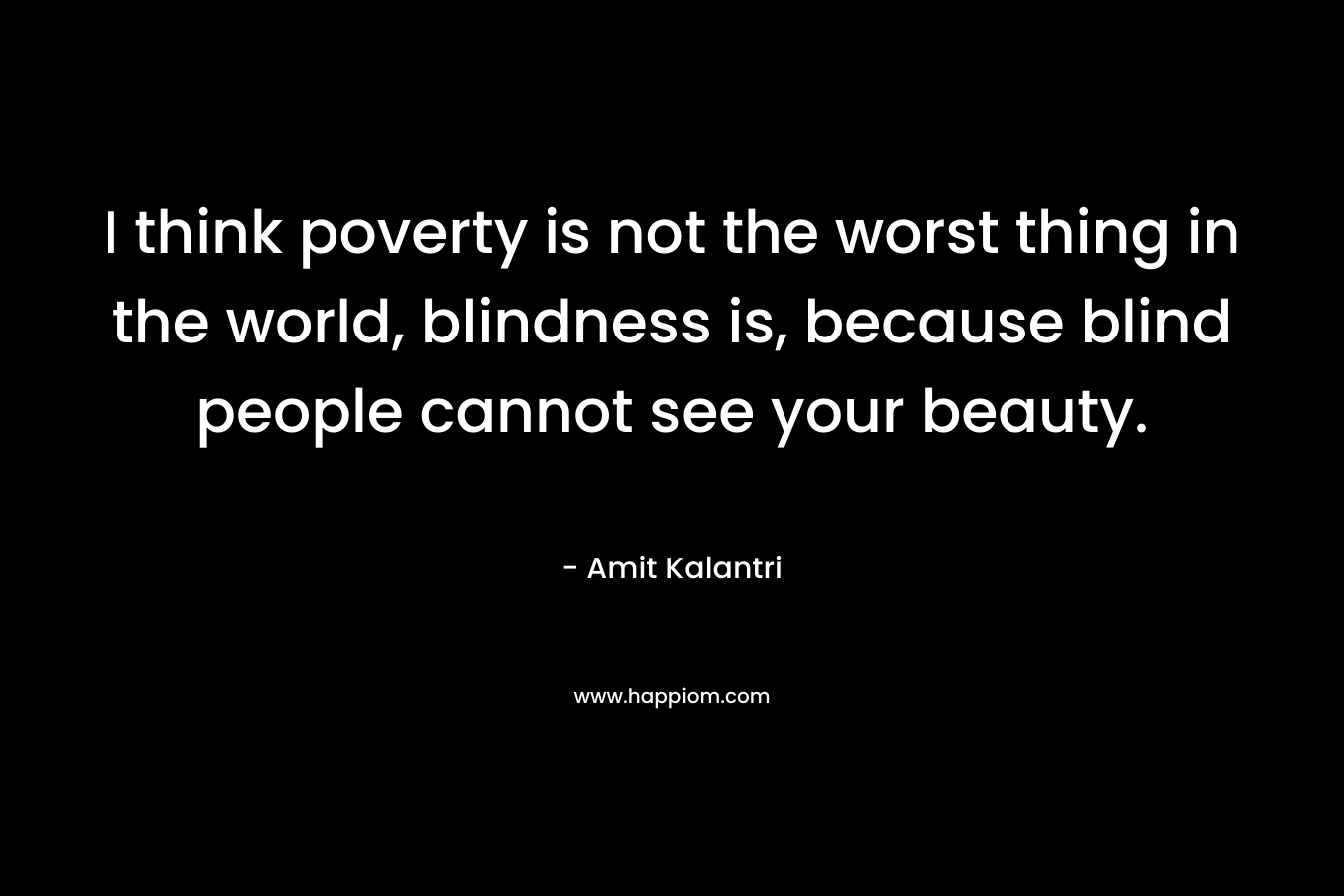 I think poverty is not the worst thing in the world, blindness is, because blind people cannot see your beauty. – Amit Kalantri
