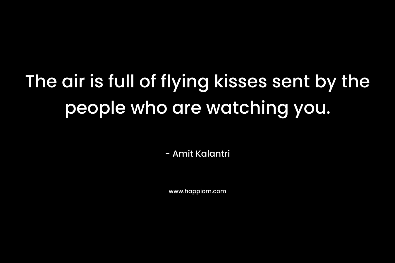 The air is full of flying kisses sent by the people who are watching you.
