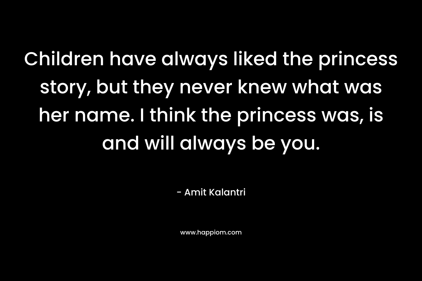 Children have always liked the princess story, but they never knew what was her name. I think the princess was, is and will always be you. – Amit Kalantri
